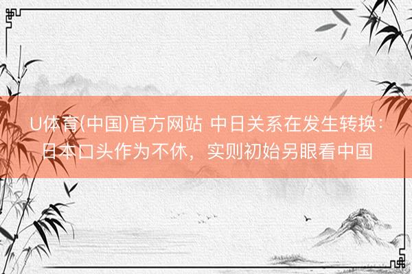 U体育(中国)官方网站 中日关系在发生转换:日本口头作为不休,实则初始另眼看中国