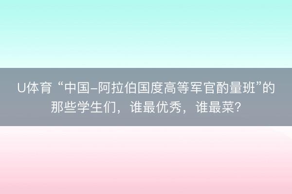 U体育 “中国-阿拉伯国度高等军官酌量班”的那些学生们，谁最优秀，谁最菜？
