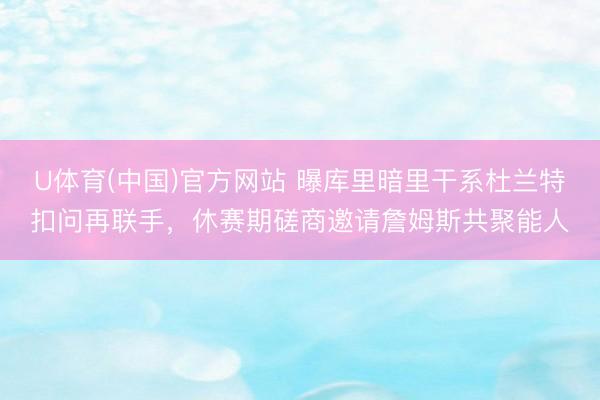 U体育(中国)官方网站 曝库里暗里干系杜兰特扣问再联手，休赛期磋商邀请詹姆斯共聚能人