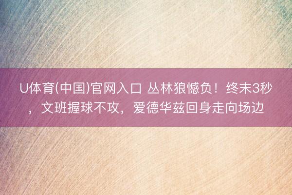 U体育(中国)官网入口 丛林狼憾负！终末3秒，文班握球不攻，爱德华兹回身走向场边