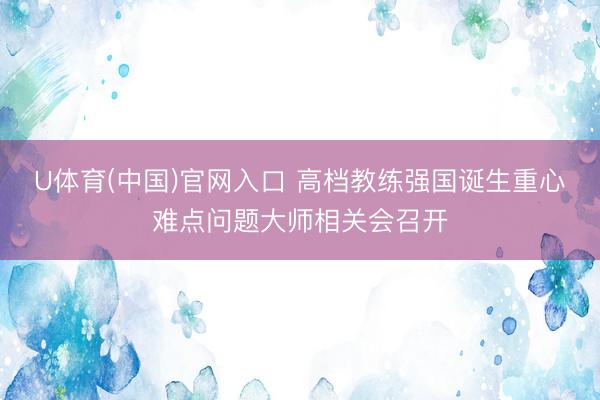 U体育(中国)官网入口 高档教练强国诞生重心难点问题大师相关会召开