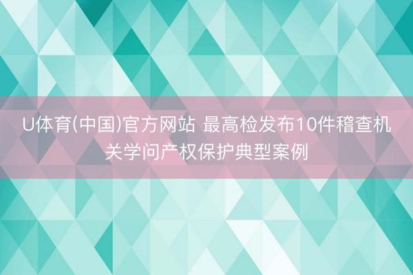 U体育(中国)官方网站 最高检发布10件稽查机关学问产权保护典型案例