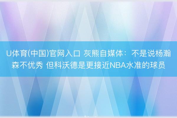 U体育(中国)官网入口 灰熊自媒体：不是说杨瀚森不优秀 但科沃德是更接近NBA水准的球员