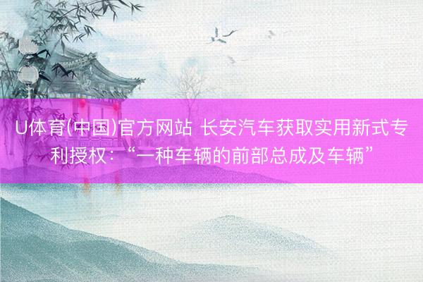 U体育(中国)官方网站 长安汽车获取实用新式专利授权:“一种车辆的前部总成及车辆”