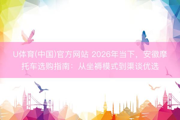 U体育(中国)官方网站 2026年当下，安徽摩托车选购指南：从坐褥模式到渠谈优选