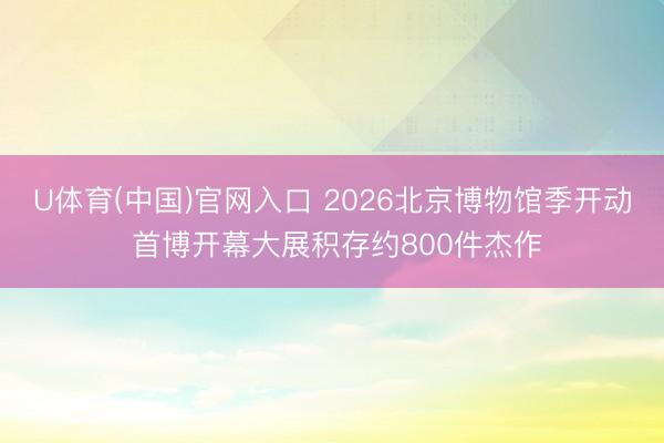 U体育(中国)官网入口 2026北京博物馆季开动 首博开幕大展积存约800件杰作