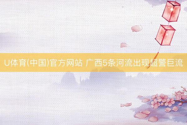 U体育(中国)官方网站 广西5条河流出现超警巨流