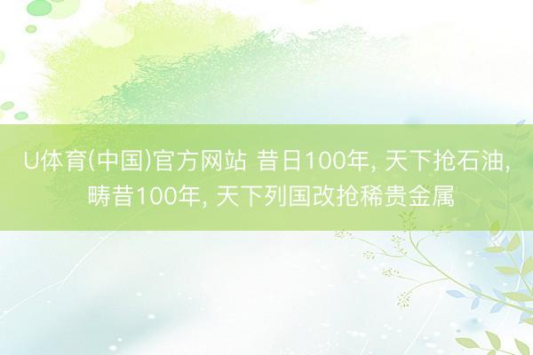U体育(中国)官方网站 昔日100年， 天下抢石油， 畴昔100年， 天下列国改抢稀贵金属