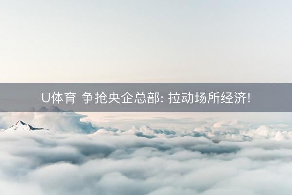 U体育 争抢央企总部: 拉动场所经济!