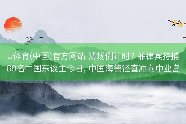 U体育(中国)官方网站 清场倒计时? 菲律宾持捕69名中国东谈主今日， 中国海警径直冲向中业岛