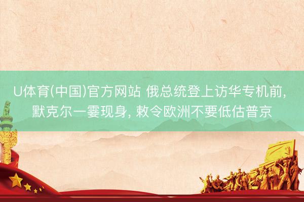 U体育(中国)官方网站 俄总统登上访华专机前， 默克尔一霎现身， 敕令欧洲不要低估普京