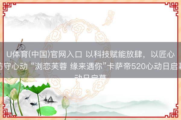 U体育(中国)官网入口 以科技赋能放肆，以匠心防守心动 “浏恋芙蓉 缘来遇你”卡萨帝520心动日启幕