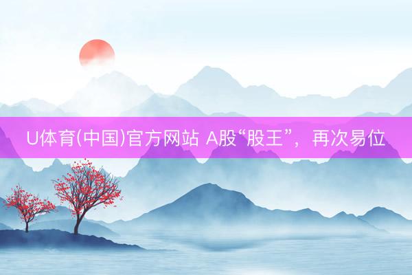 U体育(中国)官方网站 A股“股王”,再次易位