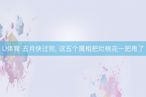 U体育 五月快过完， 这五个属相把烂桃花一把甩了