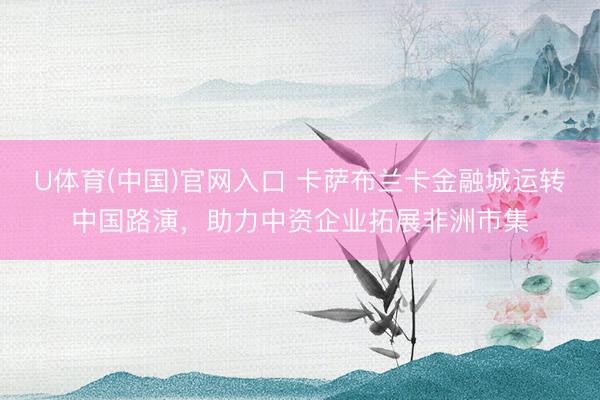 U体育(中国)官网入口 卡萨布兰卡金融城运转中国路演，助力中资企业拓展非洲市集