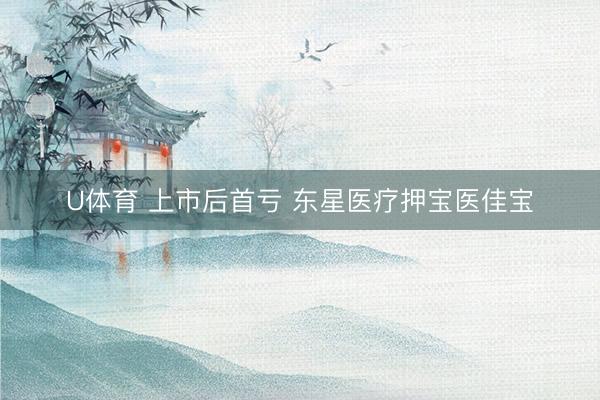 U体育 上市后首亏 东星医疗押宝医佳宝