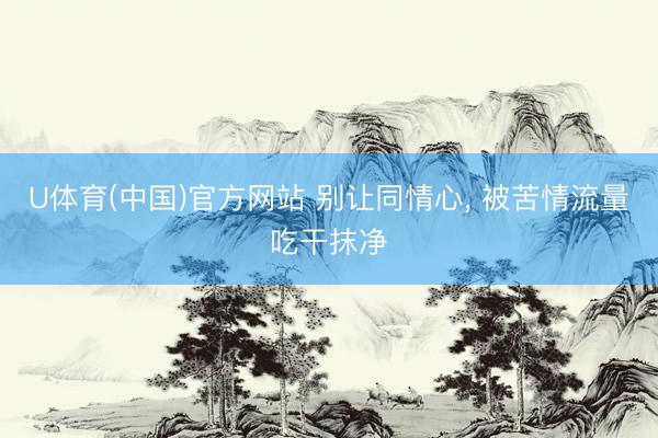 U体育(中国)官方网站 别让同情心, 被苦情流量吃干抹净