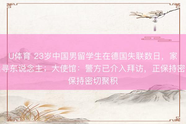 U体育 23岁中国男留学生在德国失联数日，家属要紧寻东说念主；大使馆：警方已介入拜访，正保持密切聚积