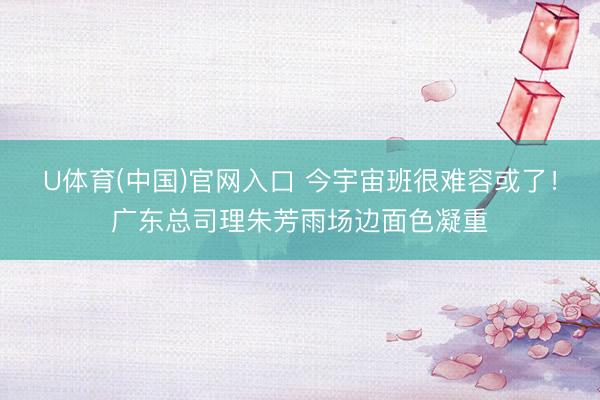 U体育(中国)官网入口 今宇宙班很难容或了！广东总司理朱芳雨场边面色凝重