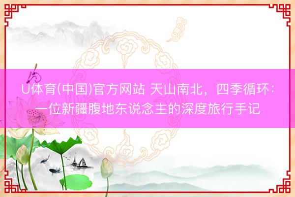 U体育(中国)官方网站 天山南北，四季循环：一位新疆腹地东说念主的深度旅行手记