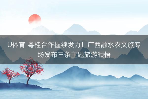 U体育 粤桂合作握续发力！广西融水农文旅专场发布三条主题旅游领悟