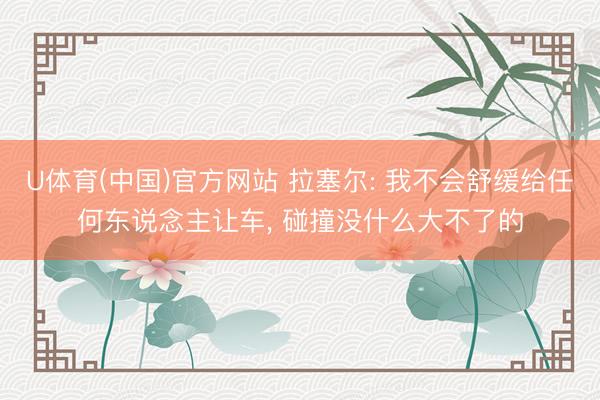 U体育(中国)官方网站 拉塞尔: 我不会舒缓给任何东说念主让车， 碰撞没什么大不了的