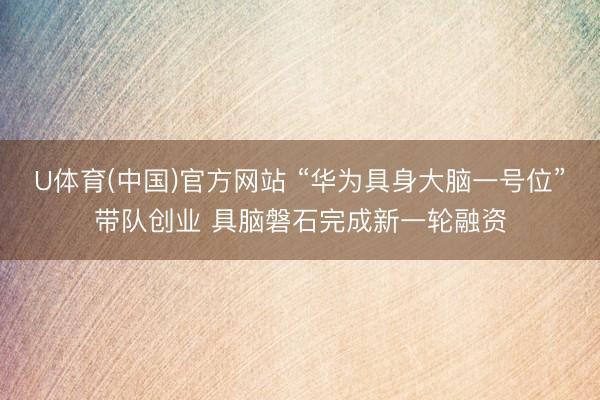 U体育(中国)官方网站 “华为具身大脑一号位”带队创业 具脑磐石完成新一轮融资