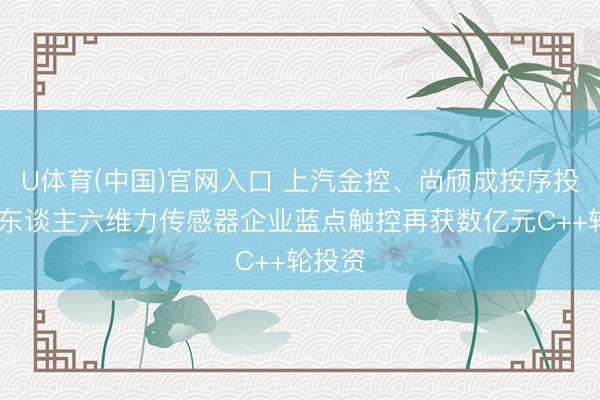U体育(中国)官网入口 上汽金控、尚颀成按序投 机器东谈主六维力传感器企业蓝点触控再获数亿元C++轮投资