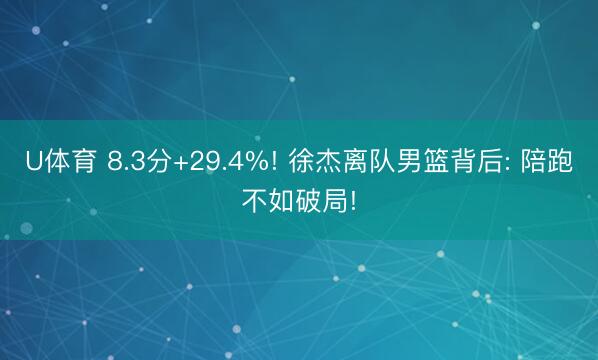 U体育 8.3分+29.4%! 徐杰离队男篮背后: 陪跑不如破局!
