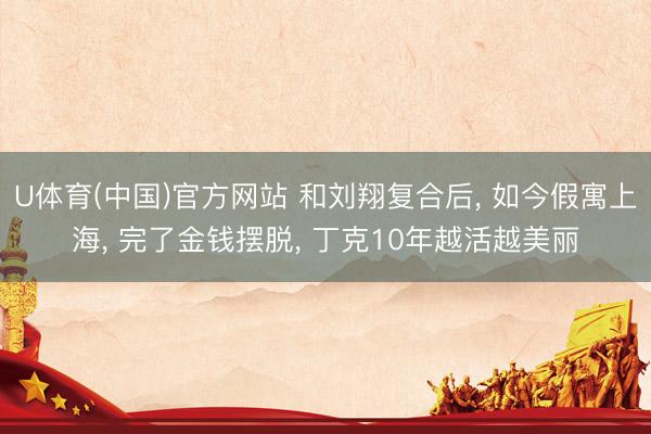 U体育(中国)官方网站 和刘翔复合后， 如今假寓上海， 完了金钱摆脱， 丁克10年越活越美丽