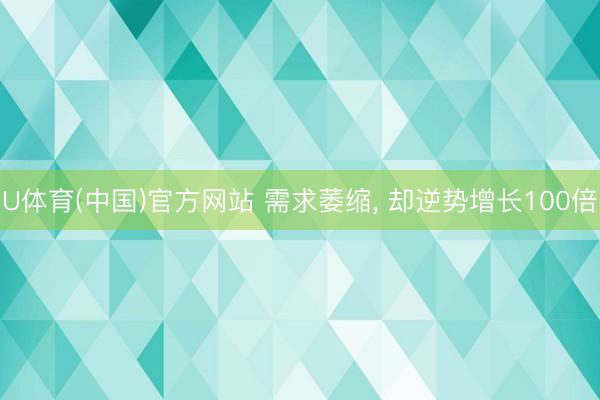 U体育(中国)官方网站 需求萎缩, 却逆势增长100倍
