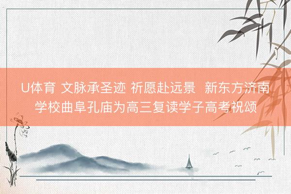 U体育 文脉承圣迹 祈愿赴远景 新东方济南学校曲阜孔庙为高三复读学子高考祝颂
