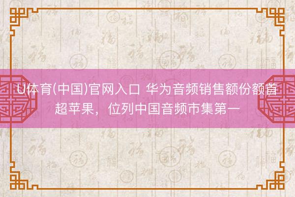 U体育(中国)官网入口 华为音频销售额份额首超苹果，位列中国音频市集第一