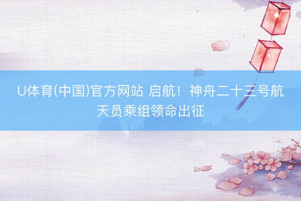 U体育(中国)官方网站 启航！神舟二十三号航天员乘组领命出征