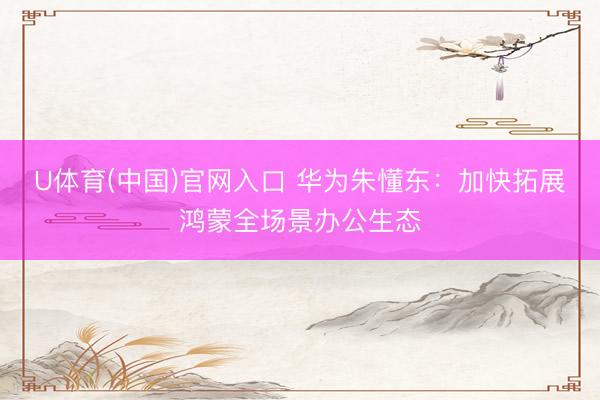 U体育(中国)官网入口 华为朱懂东:加快拓展鸿蒙全场景办公生态