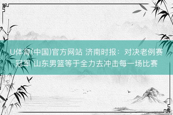 U体育(中国)官方网站 济南时报:对决老例赛冠军 山东男篮等于全力去冲击每一场比赛
