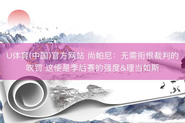 U体育(中国)官方网站 尚帕尼:无需衔恨裁判的吹罚 这便是季后赛的强度&理当如斯