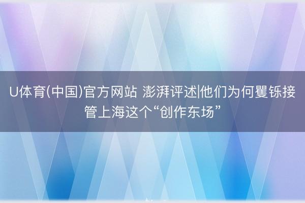 U体育(中国)官方网站 澎湃评述|他们为何矍铄接管上海这个“创作东场”