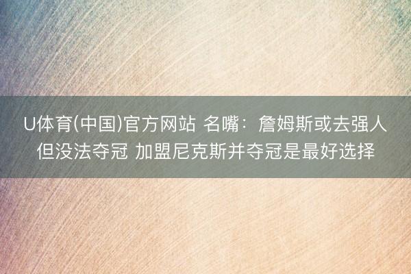 U体育(中国)官方网站 名嘴：詹姆斯或去强人但没法夺冠 加盟尼克斯并夺冠是最好选择
