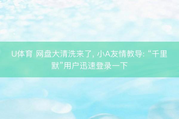 U体育 网盘大清洗来了， 小A友情教导: “千里默”用户迅速登录一下
