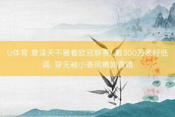 U体育 章泽天不雅看欧冠联赛! 戴300万表好低调, 穿无袖小香风嫩如青娥
