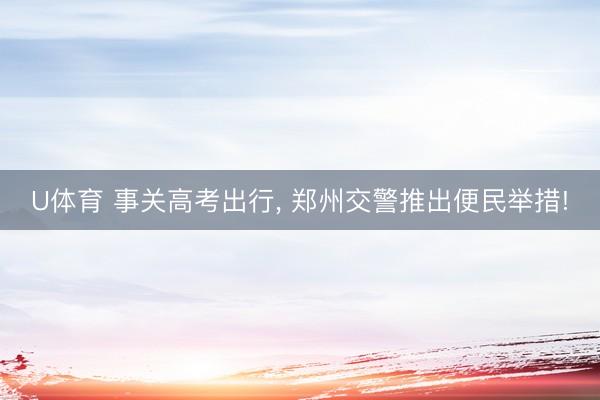 U体育 事关高考出行， 郑州交警推出便民举措!