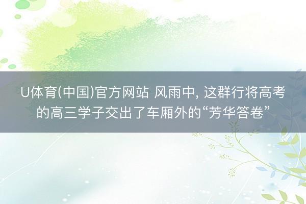U体育(中国)官方网站 风雨中, 这群行将高考的高三学子交出了车厢外的“芳华答卷”