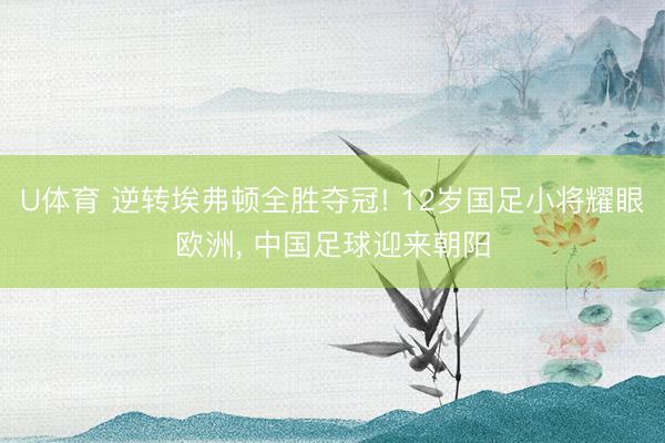 U体育 逆转埃弗顿全胜夺冠! 12岁国足小将耀眼欧洲， 中国足球迎来朝阳