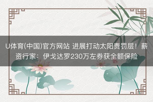U体育(中国)官方网站 进展打动太阳责罚层！薪资行家：伊戈达罗230万左券获全额保险