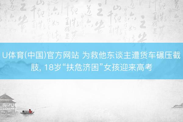 U体育(中国)官方网站 为救他东谈主遭货车碾压截肢， 18岁“扶危济困”女孩迎来高考