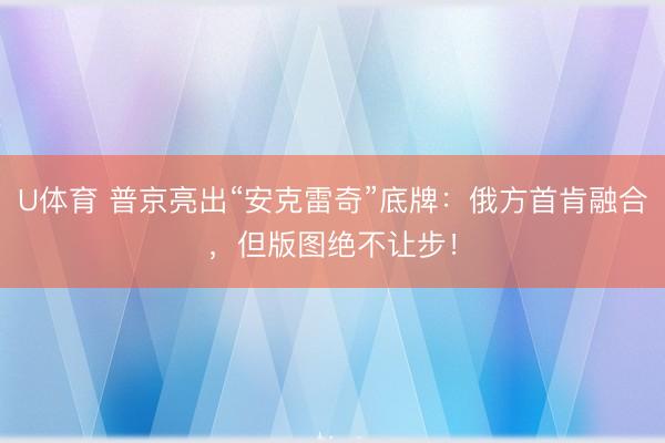 U体育 普京亮出“安克雷奇”底牌：俄方首肯融合，但版图绝不让步！