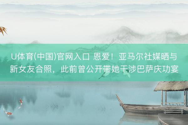 U体育(中国)官网入口 恩爱！亚马尔社媒晒与新女友合照，此前曾公