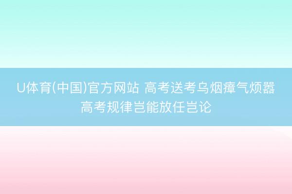 U体育(中国)官方网站 高考送考乌烟瘴气烦嚣高考规律岂能放任岂论