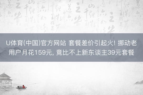 U体育(中国)官方网站 套餐差价引起火! 挪动老用户月花159元， 竟比不上新东谈主39元套餐